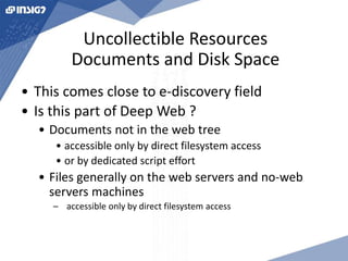 Uncollectible Resources 
Documents and Disk Space 
• This comes close to e-discovery field 
• Is this part of Deep Web ? 
• Documents not in the web tree 
• accessible only by direct filesystem access 
• or by dedicated script effort 
• Files generally on the web servers and no-web 
servers machines 
– accessible only by direct filesystem access 
 