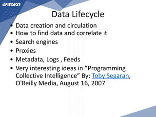 Data Lifecycle 
• Data creation and circulation 
• How to find data and correlate it 
• Search engines 
• Proxies 
• Metadata, Logs , Feeds 
• Very interesting ideas in “Programming 
Collective Intelligence” By: Toby Segaran, 
O'Reilly Media, August 16, 2007 
 