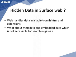 Hidden Data in Surface web ? 
• Web handles data available trough html and 
extensions 
• What about metadata and embedded data which 
is not accessible for search engines ? 
 