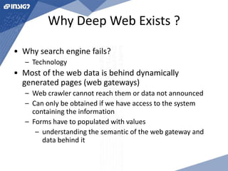 Why Deep Web Exists ? 
• Why search engine fails? 
– Technology 
• Most of the web data is behind dynamically 
generated pages (web gateways) 
– Web crawler cannot reach them or data not announced 
– Can only be obtained if we have access to the system 
containing the information 
– Forms have to populated with values 
– understanding the semantic of the web gateway and 
data behind it 
 