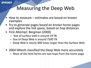 Measuring the Deep Web 
• How to measure – estimates are based on known 
examples 
• Try to generate pages based on known home pages 
and explore the link space, based on hop distances 
• First Attempt: Bergman (2000) 
– Size of surface web is around 19 TB 
– Size of Deep Web is around 7500 TB 
– Deep Web is nearly 400 times larger than the Surface Web 
• 2004 Mitesh classified the Deep Web more accurately 
– Most of the html forms are two hops from the home page 
 