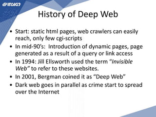 History of Deep Web 
• Start: static html pages, web crawlers can easily 
reach, only few cgi-scripts 
• In mid-90’s: Introduction of dynamic pages, page 
generated as a result of a query or link access 
• In 1994: Jill Ellsworth used the term “Invisible 
Web” to refer to these websites. 
• In 2001, Bergman coined it as “Deep Web” 
• Dark web goes in parallel as crime start to spread 
over the Internet 
 
