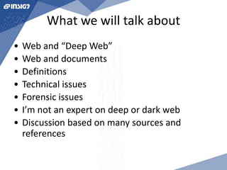 What we will talk about 
• Web and “Deep Web” 
• Web and documents 
• Definitions 
• Technical issues 
• Forensic issues 
• I’m not an expert on deep or dark web 
• Discussion based on many sources and 
references 
 