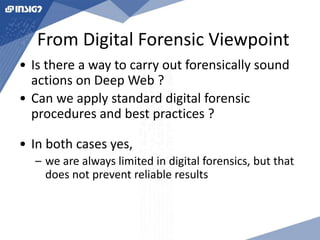 From Digital Forensic Viewpoint 
• Is there a way to carry out forensically sound 
actions on Deep Web ? 
• Can we apply standard digital forensic 
procedures and best practices ? 
• In both cases yes, 
– we are always limited in digital forensics, but that 
does not prevent reliable results 
 