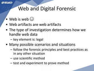 Web and Digital Forensic 
• Web is web ☺ 
• Web artifacts are web artifacts 
• The type of investigation determines how we 
handle web data 
– key element is: legal 
• Many possible scenarios and situations 
– follow the forensic principles and best practices as 
in any other situation 
– use scientific method 
– test and experiment to prove method 
 