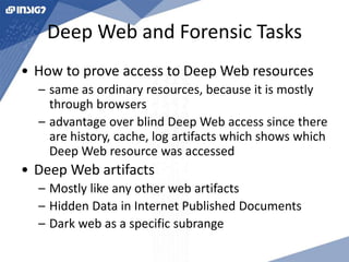 Deep Web and Forensic Tasks 
• How to prove access to Deep Web resources 
– same as ordinary resources, because it is mostly 
through browsers 
– advantage over blind Deep Web access since there 
are history, cache, log artifacts which shows which 
Deep Web resource was accessed 
• Deep Web artifacts 
– Mostly like any other web artifacts 
– Hidden Data in Internet Published Documents 
– Dark web as a specific subrange 
 