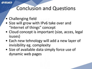 Conclusion and Questions 
• Challenging field 
• Size will grow with IPv6 take over and 
“Internet of things” concept 
• Cloud concept is important (size, acces, legal 
isuses) 
• Each new tehnology will add a new layer of 
invisibility eg. complexity 
• Size of available data simply force use of 
dynamic web pages 
 