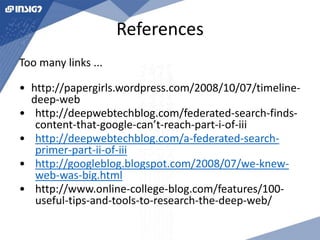 References 
Too many links ... 
• http://papergirls.wordpress.com/2008/10/07/timeline-deep- 
web 
• http://deepwebtechblog.com/federated-search-finds-content- 
that-google-can’t-reach-part-i-of-iii 
• http://deepwebtechblog.com/a-federated-search-primer- 
part-ii-of-iii 
• http://googleblog.blogspot.com/2008/07/we-knew-web- 
was-big.html 
• http://www.online-college-blog.com/features/100- 
useful-tips-and-tools-to-research-the-deep-web/ 
