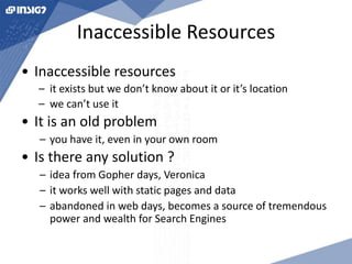 Inaccessible Resources 
• Inaccessible resources 
– it exists but we don’t know about it or it’s location 
– we can’t use it 
• It is an old problem 
– you have it, even in your own room 
• Is there any solution ? 
– idea from Gopher days, Veronica 
– it works well with static pages and data 
– abandoned in web days, becomes a source of tremendous 
power and wealth for Search Engines 
 