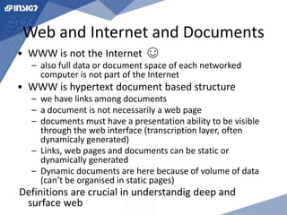 Web and Internet and Documents 
• WWW is not the Internet ☺ 
– also full data or document space of each networked 
computer is not part of the Internet 
• WWW is hypertext document based structure 
– we have links among documents 
– a document is not necessarily a web page 
– documents must have a presentation ability to be visible 
through the web interface (transcription layer, often 
dynamicaly generated) 
– Links, web pages and documents can be static or 
dynamically generated 
– Dynamic documents are here because of volume of data 
(can’t be organised in static pages) 
Definitions are crucial in understandig deep and 
surface web 
 