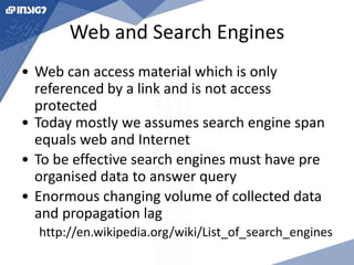 Web and Search Engines 
• Web can access material which is only 
referenced by a link and is not access 
protected 
• Today mostly we assumes search engine span 
equals web and Internet 
• To be effective search engines must have pre 
organised data to answer query 
• Enormous changing volume of collected data 
and propagation lag 
http://en.wikipedia.org/wiki/List_of_search_engines 
 