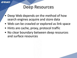 Deep Resources 
• Deep Web depends on the method of how 
search engines acquire and store data 
• Web can be crawled or explored as link space 
• Hints are cache, proxy, protocol traffic 
• No clear boundary between deep resources 
and surface resources 
 