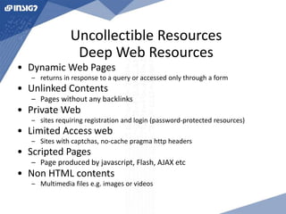 Uncollectible Resources 
Deep Web Resources 
• Dynamic Web Pages 
– returns in response to a query or accessed only through a form 
• Unlinked Contents 
– Pages without any backlinks 
• Private Web 
– sites requiring registration and login (password-protected resources) 
• Limited Access web 
– Sites with captchas, no-cache pragma http headers 
• Scripted Pages 
– Page produced by javascript, Flash, AJAX etc 
• Non HTML contents 
– Multimedia files e.g. images or videos 
 