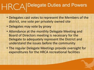 Delegate Duties and Powers
• Delegates cast votes to represent the Members of the
district, one vote per privately owned site
• Delegates may vote by proxy
• Attendance at the monthly Delegate Meeting and
Board of Directors meeting is necessary for the
Delegate to adequately represent the District and
understand the issues before the community
• The regular Delegate Meetings provide oversight for
expenditures for the HRCA recreational facilities
 