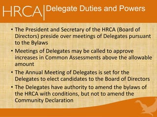 Delegate Duties and Powers
• The President and Secretary of the HRCA (Board of
Directors) preside over meetings of Delegates pursuant
to the Bylaws
• Meetings of Delegates may be called to approve
increases in Common Assessments above the allowable
amount
• The Annual Meeting of Delegates is set for the
Delegates to elect candidates to the Board of Directors
• The Delegates have authority to amend the bylaws of
the HRCA with conditions, but not to amend the
Community Declaration
 