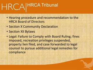HRCA Tribunal
• Hearing procedure and recommendation to the
HRCA Board of Directors
• Section X Community Declaration
• Section XII Bylaws
• Legal: Failure to Comply with Board Ruling; fines
imposed, recreation privileges suspended,
property lien filed, and case forwarded to legal
counsel to pursue additional legal remedies for
compliance
 