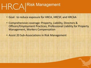 Risk Management
• Goal: to reduce exposure for HRCA, HRCSF, and HRCAA
• Comprehensive coverage: Property, Liability, Directors &
Officers/Employment Practices, Professional Liability for Property
Management, Workers Compensation
• Assist 20 Sub-Associations in Risk Management
 