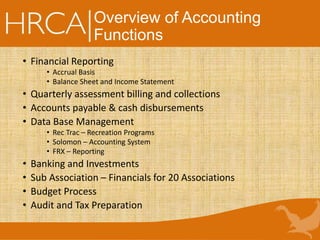 Overview of Accounting
Functions
• Financial Reporting
• Accrual Basis
• Balance Sheet and Income Statement
• Quarterly assessment billing and collections
• Accounts payable & cash disbursements
• Data Base Management
• Rec Trac – Recreation Programs
• Solomon – Accounting System
• FRX – Reporting
• Banking and Investments
• Sub Association – Financials for 20 Associations
• Budget Process
• Audit and Tax Preparation
 