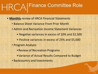 Finance Committee Role
• Monthly review of HRCA Financial Statements
• Balance Sheet Variance From Prior Month
• Admin and Recreation Income Statement Variances
• Negative variances in excess of 10% and $2,500
• Positive variances in excess of 25% and $5,000
• Program Analysis
•Review of Recreation Programs
•Variance of Actual Results Compared to Budget
• Backcountry and Investments
 