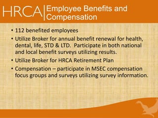 Employee Benefits and
Compensation
• 112 benefited employees
• Utilize Broker for annual benefit renewal for health,
dental, life, STD & LTD. Participate in both national
and local benefit surveys utilizing results.
• Utilize Broker for HRCA Retirement Plan
• Compensation – participate in MSEC compensation
focus groups and surveys utilizing survey information.
 