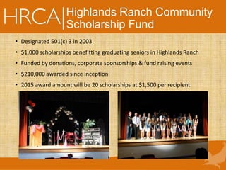 Highlands Ranch Community
Scholarship Fund
• Designated 501(c) 3 in 2003
• $1,000 scholarships benefitting graduating seniors in Highlands Ranch
• Funded by donations, corporate sponsorships & fund raising events
• $210,000 awarded since inception
• 2015 award amount will be 20 scholarships at $1,500 per recipient
 