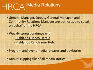 • General Manager, Deputy General Manager, and
Community Relations Manager are authorized to speak
on behalf of the HRCA
• Weekly correspondence with
-Highlands Ranch Herald
-Highlands Ranch Your Hub
• Program and event media releases and advisories
• Annual clipping file of all media stories
Media Relations
 