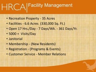 Facility Management
• Recreation Property - 35 Acres
• Facilities - 6.6 Acres (330,000 Sq. Ft.)
• Open 17 Hrs./Day - 7 Days/Wk. - 361 Days/Yr.
• 5000 + Visits/Day
• Janitorial
• Membership - (New Residents)
• Registration - (Programs & Events)
• Customer Service - Member Relations
 
