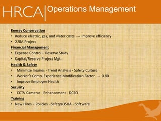 Operations Management
Energy Conservation
• Reduce electric, gas, and water costs --- Improve efficiency
• 2.5M Project
Financial Management
• Expense Control – Reserve Study
• Capital/Reserve Project Mgt.
Health & Safety
• Minimize Injuries - Trend Analysis - Safety Culture
• Worker’s Comp. Experience Modification Factor -- 0.80
• Improve Employee Health
Security
• CCTV Cameras - Enhancement - DCSO
Training
• New Hires - Policies - Safety/OSHA - Software
 
