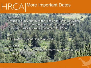 More Important Dates
June 2000
• Douglas County approved the Highlands Ranch OSCA plan
which outlined allowed uses in certain sections of the
property, basically a zoning document for OSCA
2002
• HRCA Management Plan completed
June 2002
• Strategic Planning Committee presents recommendations
to the Board
 
