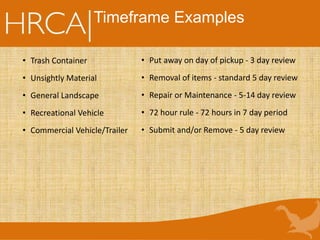 Timeframe Examples
• Trash Container
• Unsightly Material
• General Landscape
• Recreational Vehicle
• Commercial Vehicle/Trailer
• Put away on day of pickup - 3 day review
• Removal of items - standard 5 day review
• Repair or Maintenance - 5-14 day review
• 72 hour rule - 72 hours in 7 day period
• Submit and/or Remove - 5 day review
 