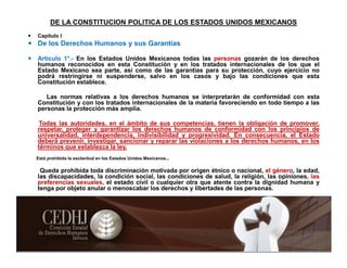 DE LA CONSTITUCION POLITICA DE LOS ESTADOS UNIDOS MEXICANOS
 Capítulo I
 De los Derechos Humanos y sus Garantías
 Artículo 1°.- En los Estados Unidos Mexicanos todas las personas gozarán de los derechos
humanos reconocidos en esta Constitución y en los tratados internacionales de los que el
Estado Mexicano sea parte, así como de las garantías para su protección, cuyo ejercicio no
podrá restringirse ni suspenderse, salvo en los casos y bajo las condiciones que esta
Constitución establece.
Las normas relativas a los derechos humanos se interpretarán de conformidad con esta
Constitución y con los tratados internacionales de la materia favoreciendo en todo tiempo a las
personas la protección más amplia.
Todas las autoridades, en el ámbito de sus competencias, tienen la obligación de promover,
respetar, proteger y garantizar los derechos humanos de conformidad con los principios de
universalidad, interdependencia, indivisibilidad y progresividad. En consecuencia, el Estado
deberá prevenir, investigar, sancionar y reparar las violaciones a los derechos humanos, en los
términos que establezca la ley.
Está prohibida la esclavitud en los Estados Unidos Mexicanos...
Queda prohibida toda discriminación motivada por origen étnico o nacional, el género, la edad,
las discapacidades, la condición social, las condiciones de salud, la religión, las opiniones, las
preferencias sexuales, el estado civil o cualquier otra que atente contra la dignidad humana y
tenga por objeto anular o menoscabar los derechos y libertades de las personas.
 