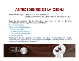ANTECEDENTES DE LA CEDHJ
Fundamento legal : CPM artículo 102, apartado B.
Constitución Política del Edo de Jalisco Artículos 4° y 10°
Para la preservación de los derechos que alude el art. 4° de esta
Constitución, se instituye la CEDHJ, dotada de:
*Plena autonomía,
*Con personalidad jurídica
*Patrimonio propio
*De participación ciudadana
*Con carácter permanente
*Servicio gratuito.
*Conocerá de las quejas, en contra de actos u omisiones de índole
administrativa, provenientes de cualquier autoridad o servidor público estatal o
municipal, que viole esos derechos.
 