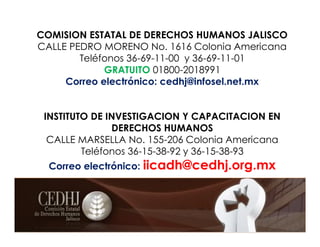 COMISION ESTATAL DE DERECHOS HUMANOS JALISCO
CALLE PEDRO MORENO No. 1616 Colonia Americana
Teléfonos 36-69-11-00 y 36-69-11-01
GRATUITO 01800-2018991
Correo electrónico: cedhj@infosel.net.mx
INSTITUTO DE INVESTIGACION Y CAPACITACION EN
DERECHOS HUMANOS
CALLE MARSELLA No. 155-206 Colonia Americana
Teléfonos 36-15-38-92 y 36-15-38-93
Correo electrónico: iicadh@cedhj.org.mx
.
 