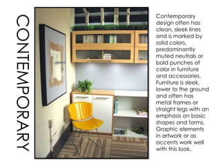 Contemporary
design often has
clean, sleek lines
and is marked by
solid colors,
predominantly
muted neutrals or
bold punches of
color in furniture
and accessories.
Furniture is sleek,
lower to the ground
and often has
metal frames or
straight legs with an
emphasis on basic
shapes and forms.
Graphic elements
in artwork or as
accents work well
with this look.
CONTEMPORARY
 