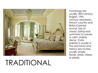Furnishings are
usually 18th-century
English, 19th-
century neoclassic,
French country and
British Colonial
revival. Use of
classic styling and
symmetry to create
a calm, orderly
decor. Color
palette is usually in
the mid-tones and
fabrics are muted,
usually simple
florals, solids, stripes
or plaids.
TRADITIONAL
 