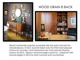Wood is extremely popular as people skip the paint and opt for
natural beauty. In fact, butcher block was the third most popular
choice for counters, and hardwood was most popular flooring
choice for 2014. Expect more live-edge wood (i.e., carpentry with
natural edges) in 2014 for both furniture and countertops
WOOD GRAIN IS BACK
 