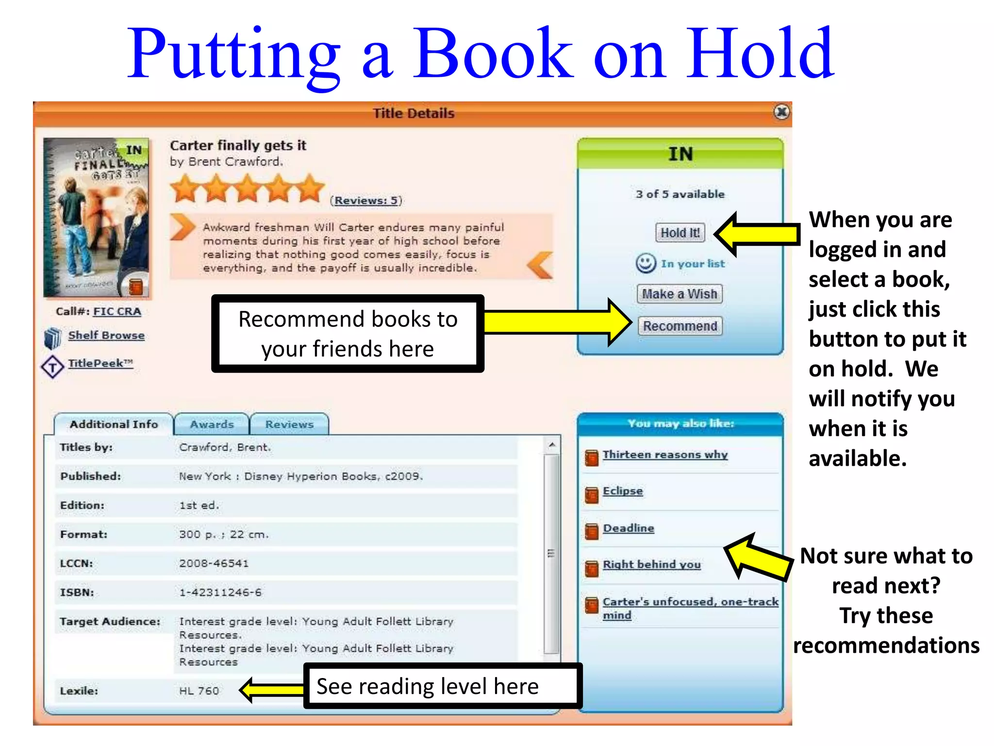 Putting a Book on Hold 
When you are 
logged in and 
select a book, 
just click this 
button to put it 
on hold. We 
will notify you 
when it is 
available. 
Recommend books to 
your friends here 
Not sure what to 
read next? 
Try these 
recommendations 
See reading level here 
 