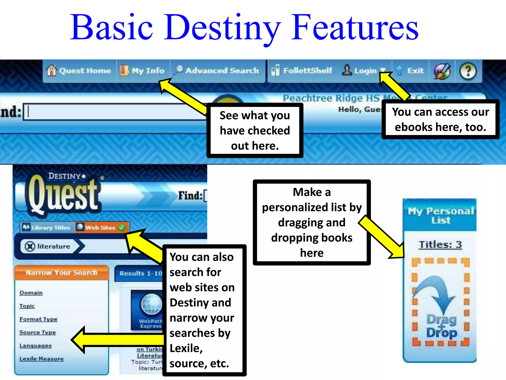 Basic Destiny Features 
You can access our 
ebooks here, too. 
See what you 
have checked 
out here. 
Make a 
personalized list by 
dragging and 
dropping books 
You can also here 
search for 
web sites on 
Destiny and 
narrow your 
searches by 
Lexile, 
source, etc. 
 