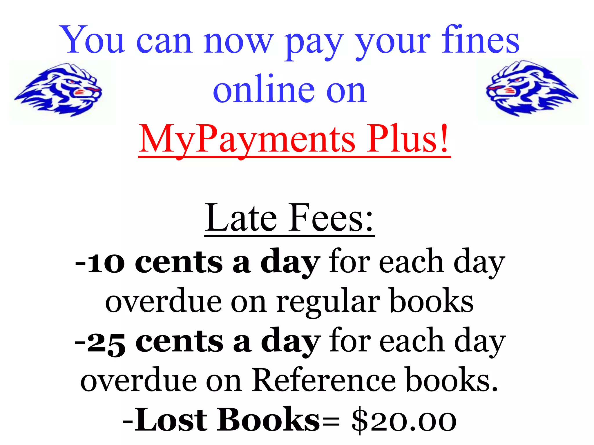 You can now pay your fines 
online on 
MyPayments Plus! 
Late Fees: 
-10 cents a day for each day 
overdue on regular books 
-25 cents a day for each day 
overdue on Reference books. 
-Lost Books= $20.00 
 