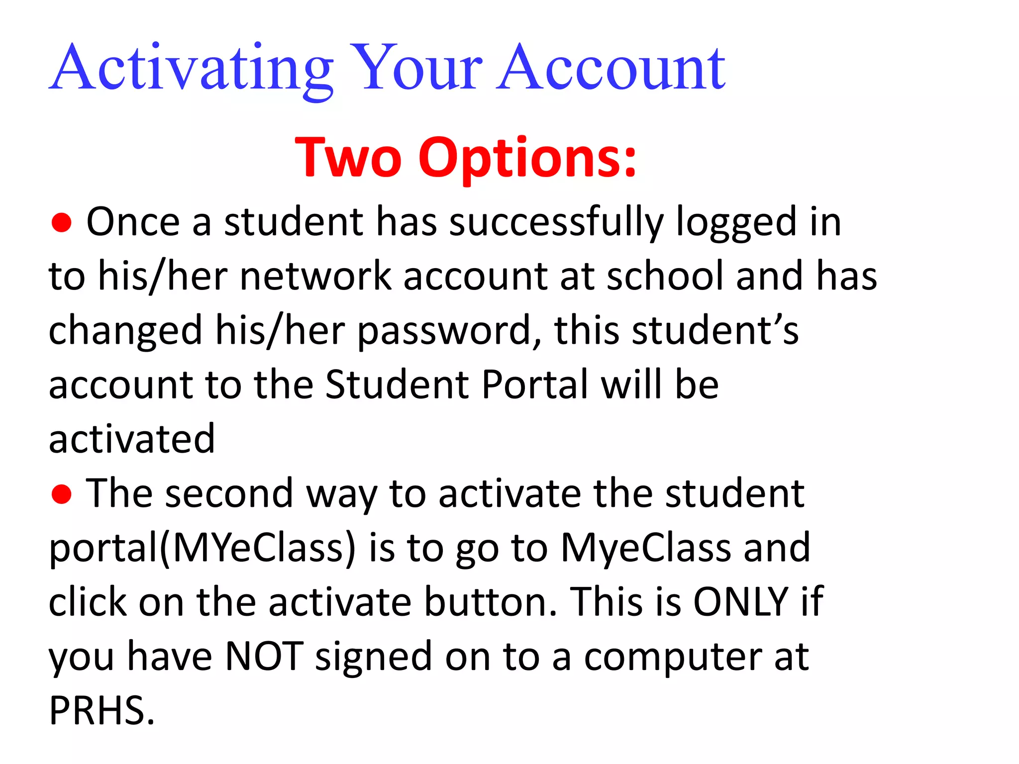 Activating Your Account 
Two Options: 
● Once a student has successfully logged in 
to his/her network account at school and has 
changed his/her password, this student’s 
account to the Student Portal will be 
activated 
● The second way to activate the student 
portal(MYeClass) is to go to MyeClass and 
click on the activate button. This is ONLY if 
you have NOT signed on to a computer at 
PRHS. 
 