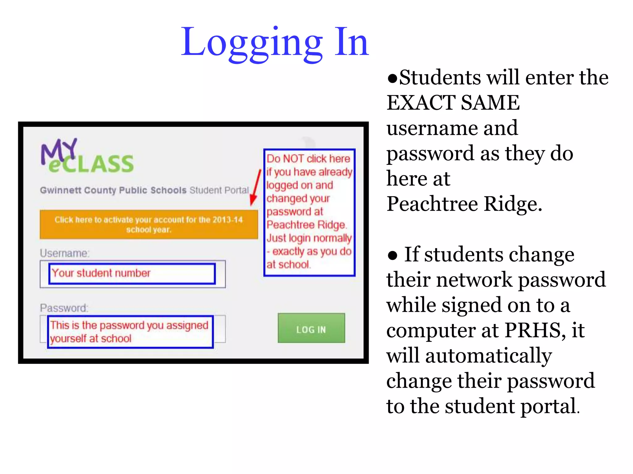 Logging In 
●Students will enter the 
EXACT SAME 
username and 
password as they do 
here at 
Peachtree Ridge. 
● If students change 
their network password 
while signed on to a 
computer at PRHS, it 
will automatically 
change their password 
to the student portal. 
 