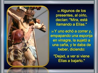 35 Algunos de los 
presentes, al oírlo, 
decían: "Mira, está 
llamando a Elías." 
36 Y uno echó a correr y, 
empapando una esponja 
en vinagre, la sujetó a 
una caña, y le daba de 
beber, diciendo: 
"Dejad, a ver si viene 
Elías a bajarlo." 
 