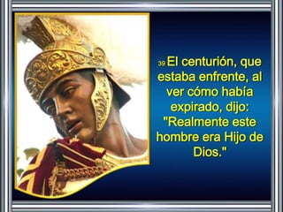 39 El centurión, que 
estaba enfrente, al 
ver cómo había 
expirado, dijo: 
"Realmente este 
hombre era Hijo de 
Dios." 
 