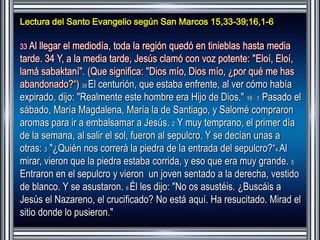 Lectura del Santo Evangelio según San Marcos 15,33-39;16,1-6 
33 Al llegar el mediodía, toda la región quedó en tinieblas hasta media 
tarde. 34 Y, a la media tarde, Jesús clamó con voz potente: "Eloí, Eloí, 
lamá sabaktaní". (Que significa: "Dios mío, Dios mío, ¿por qué me has 
abandonado?“) 39 El centurión, que estaba enfrente, al ver cómo había 
expirado, dijo: "Realmente este hombre era Hijo de Dios." 16 1 Pasado el 
sábado, María Magdalena, María la de Santiago, y Salomé compraron 
aromas para ir a embalsamar a Jesús. 2 Y muy temprano, el primer día 
de la semana, al salir el sol, fueron al sepulcro. Y se decían unas a 
otras: 3 "¿Quién nos correrá la piedra de la entrada del sepulcro?“4 Al 
mirar, vieron que la piedra estaba corrida, y eso que era muy grande. 5 
Entraron en el sepulcro y vieron un joven sentado a la derecha, vestido 
de blanco. Y se asustaron. 6 Él les dijo: "No os asustéis. ¿Buscáis a 
Jesús el Nazareno, el crucificado? No está aquí. Ha resucitado. Mirad el 
sitio donde lo pusieron." 
 