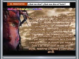 II. MEDITATIO ¿Qué me dice? ¿Qué nos dice el Texto? 
Jesús nos invita a vivir con la calma, 
la paz, de quien se sabe acompañado 
por el guía seguro que conoce el 
camino y marca claramente el 
horizonte. Él se convierte, así, en 
nuestro camino más auténtico para 
vivir sinceramente la vida y esperar 
lo que parece imposible pero Dios 
consigue. Ante un mundo que niega a 
Dios y se ve privado de esa gran 
dicha, nosotros creemos y confiamos 
en Él. 
 