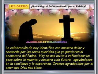 III. ORATIO ¿Qué le digo al Señor motivado por su Palabra? 
La celebración de hoy identifica con nuestro dolor y 
recuerdo por los seres queridos que ya partieron al 
encuentro del Padre. Hoy se nos invita a reflexionar un 
poco sobre la muerte y nuestra vida futura, apoyándonos 
en la confianza y la esperanza. Oremos agradecidos por el 
amor que Dios nos tiene. 
 