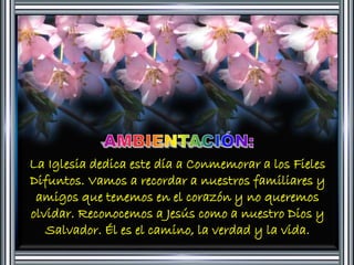 La Iglesia dedica este día a Conmemorar a los Fieles 
Difuntos. Vamos a recordar a nuestros familiares y 
amigos que tenemos en el corazón y no queremos 
olvidar. Reconocemos a Jesús como a nuestro Dios y 
Salvador. Él es el camino, la verdad y la vida. 
 