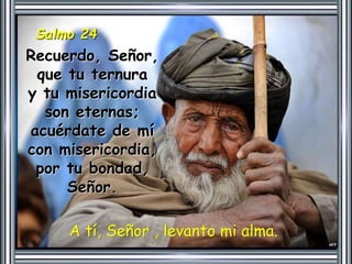 Salmo 24 
Recuerdo, Señor, 
que tu ternura 
y tu misericordia 
son eternas; 
acuérdate de mí 
con misericordia, 
por tu bondad, 
Señor. 
A tí, Señor , levanto mi alma. 
 