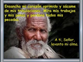 Ensancha mi corazón oprimido y sácame 
de mis tribulaciones. Mira mis trabajos 
y mis penas y perdona todos mis 
pecados. 
A ti, Señor, 
levanto mi alma. 
 