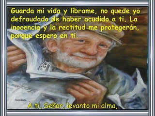 Guarda mi vida y líbrame, no quede yo 
defraudado de haber acudido a ti. La 
inocencia y la rectitud me protegerán, 
porque espero en ti. 
A ti, Señor, levanto mi alma, 
 